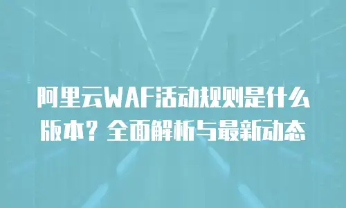 阿里云WAF活动规则是什么版本？全面解析与最新动态