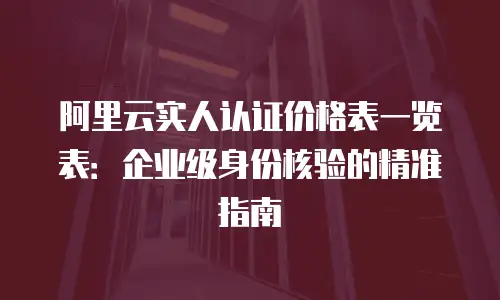 阿里云实人认证价格表一览表：企业级身份核验的精准指南
