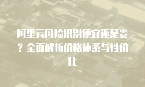 阿里云风险识别便宜还是贵？全面解析价格体系与性价比