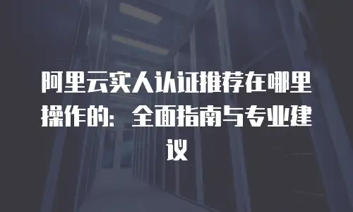 阿里云实人认证推荐在哪里操作的：全面指南与专业建议