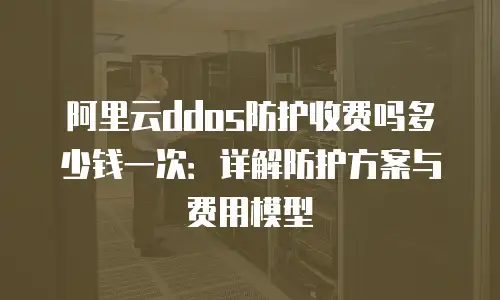 阿里云ddos防护收费吗多少钱一次：详解防护方案与费用模型