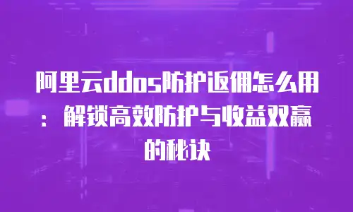 阿里云ddos防护返佣怎么用：解锁高效防护与收益双赢的秘诀