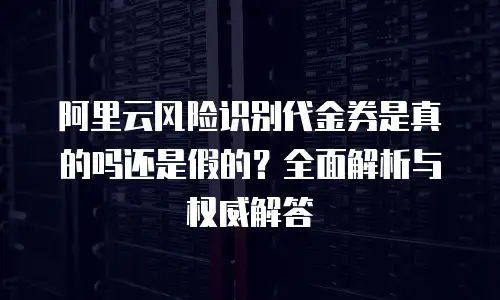 阿里云风险识别代金券是真的吗还是假的？全面解析与权威解答