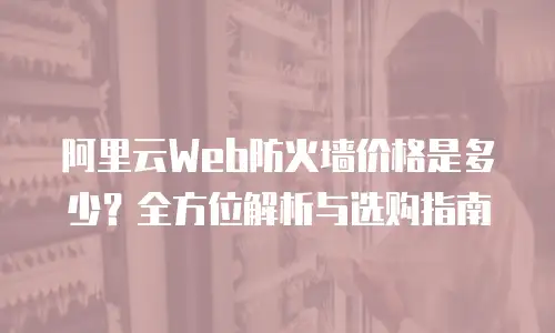 阿里云Web防火墙价格是多少？全方位解析与选购指南