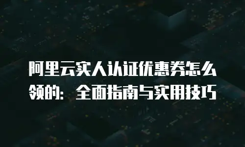 阿里云实人认证优惠券怎么领的：全面指南与实用技巧