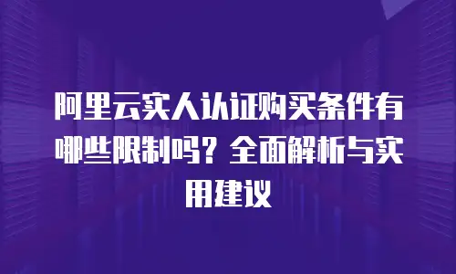 阿里云实人认证购买条件有哪些限制吗？全面解析与实用建议