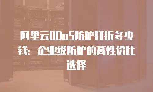 阿里云DDoS防护打折多少钱：企业级防护的高性价比选择