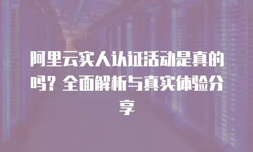 阿里云实人认证活动是真的吗？全面解析与真实体验分享