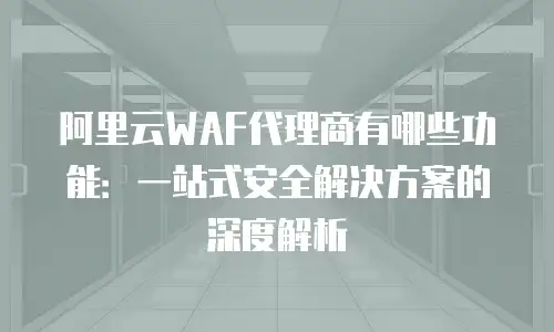 阿里云WAF代理商有哪些功能：一站式安全解决方案的深度解析