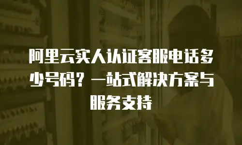 阿里云实人认证客服电话多少号码？一站式解决方案与服务支持