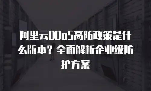 阿里云DDoS高防政策是什么版本？全面解析企业级防护方案