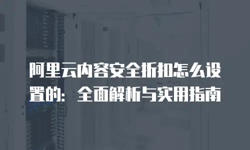 阿里云内容安全折扣怎么设置的：全面解析与实用指南