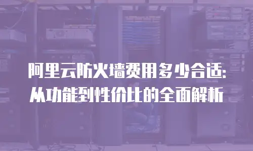 阿里云防火墙费用多少合适：从功能到性价比的全面解析