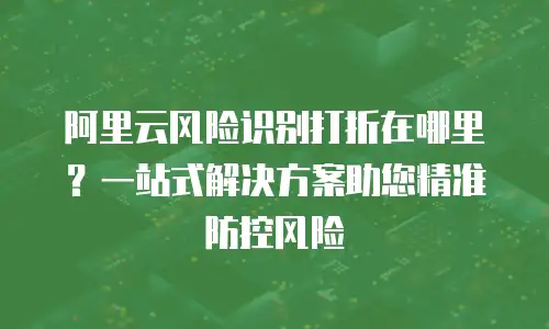 阿里云风险识别打折在哪里？一站式解决方案助您精准防控风险