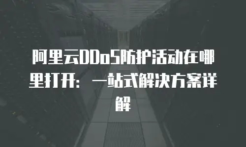 阿里云DDoS防护活动在哪里打开：一站式解决方案详解