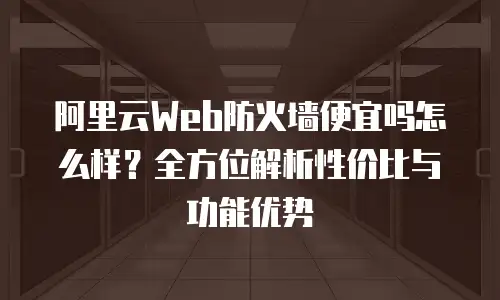 阿里云Web防火墙便宜吗怎么样？全方位解析性价比与功能优势