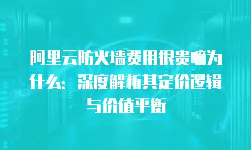 阿里云防火墙费用很贵嘛为什么：深度解析其定价逻辑与价值平衡