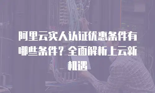 阿里云实人认证优惠条件有哪些条件？全面解析上云新机遇
