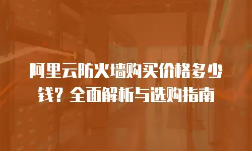 阿里云防火墙购买价格多少钱？全面解析与选购指南