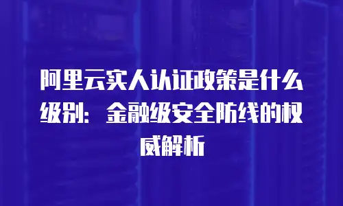 阿里云实人认证政策是什么级别：金融级安全防线的权威解析