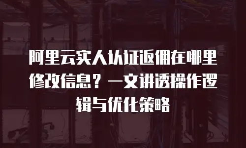 阿里云实人认证返佣在哪里修改信息？一文讲透操作逻辑与优化策略