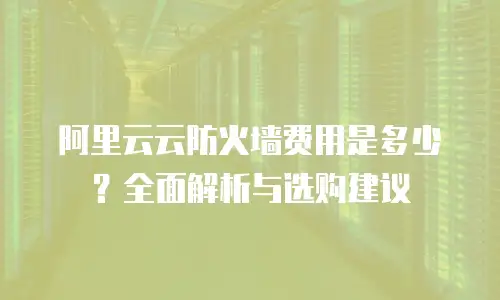 阿里云云防火墙费用是多少？全面解析与选购建议