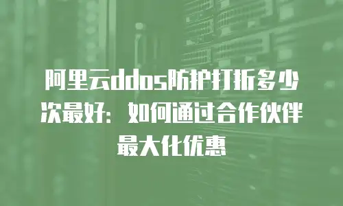 阿里云ddos防护打折多少次最好：如何通过合作伙伴最大化优惠