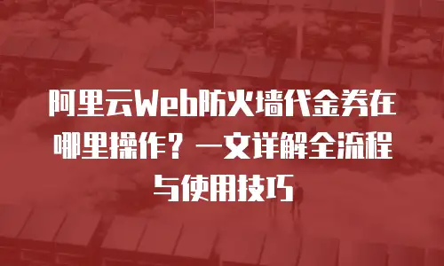 阿里云Web防火墙代金券在哪里操作？一文详解全流程与使用技巧