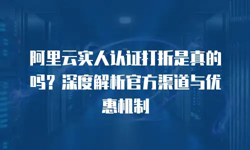 阿里云实人认证打折是真的吗？深度解析官方渠道与优惠机制