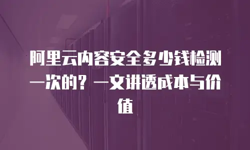 阿里云内容安全多少钱检测一次的？一文讲透成本与价值