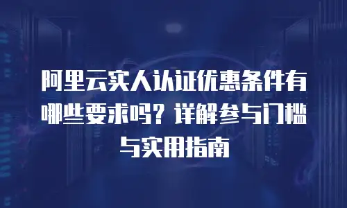 阿里云实人认证优惠条件有哪些要求吗？详解参与门槛与实用指南