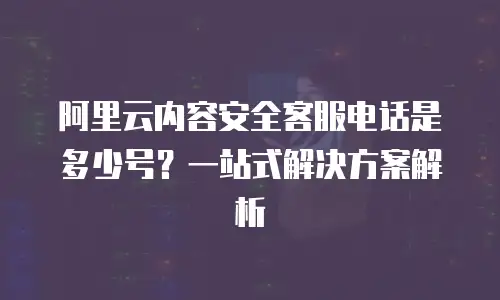 阿里云内容安全客服电话是多少号？一站式解决方案解析