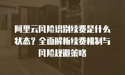 阿里云风险识别续费是什么状态？全面解析续费机制与风险规避策略