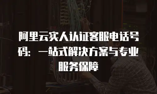 阿里云实人认证客服电话号码：一站式解决方案与专业服务保障