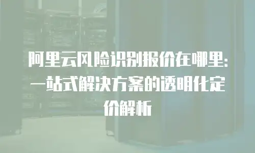 阿里云风险识别报价在哪里：一站式解决方案的透明化定价解析