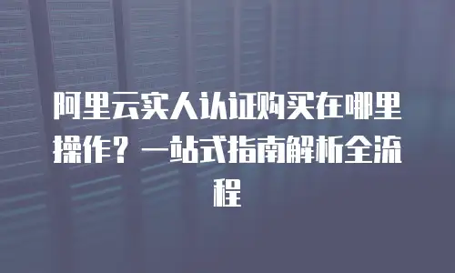阿里云实人认证购买在哪里操作？一站式指南解析全流程