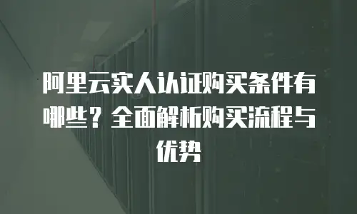 阿里云实人认证购买条件有哪些？全面解析购买流程与优势