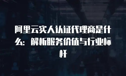 阿里云实人认证代理商是什么：解析服务价值与行业标杆