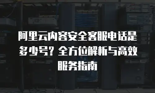 阿里云内容安全客服电话是多少号？全方位解析与高效服务指南