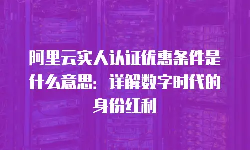 阿里云实人认证优惠条件是什么意思：详解数字时代的身份红利