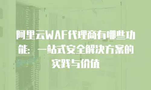 阿里云WAF代理商有哪些功能：一站式安全解决方案的实践与价值