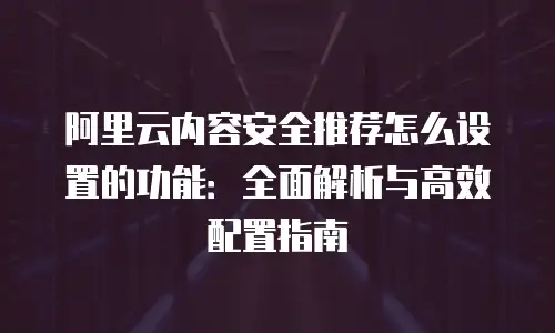 阿里云内容安全推荐怎么设置的功能：全面解析与高效配置指南