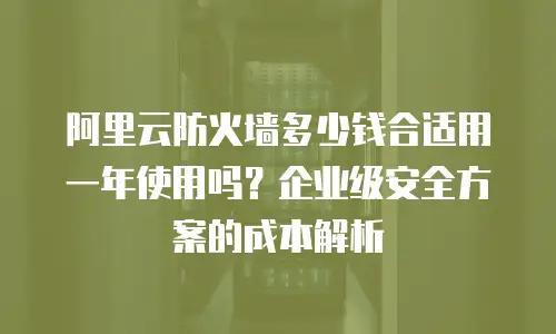 阿里云防火墙多少钱合适用一年使用吗？企业级安全方案的成本解析