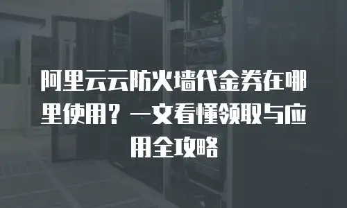 阿里云云防火墙代金券在哪里使用？一文看懂领取与应用全攻略