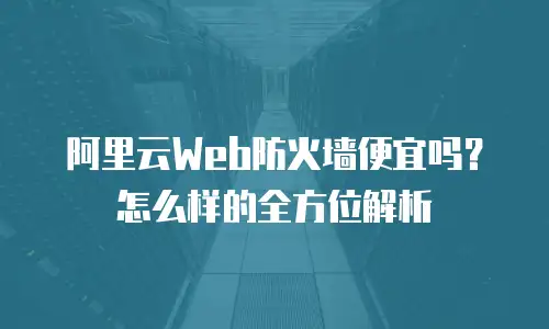 阿里云Web防火墙便宜吗？怎么样的全方位解析