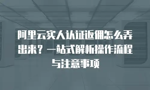 阿里云实人认证返佣怎么弄出来？一站式解析操作流程与注意事项