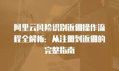 阿里云风险识别返佣操作流程全解析：从注册到返佣的完整指南
