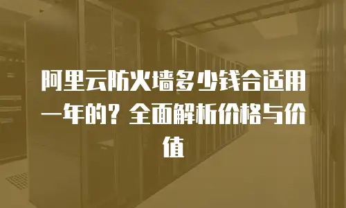 阿里云防火墙多少钱合适用一年的？全面解析价格与价值