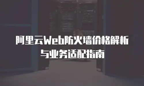 阿里云Web防火墙价格解析与业务适配指南