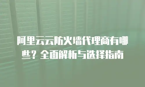 阿里云云防火墙代理商有哪些？全面解析与选择指南